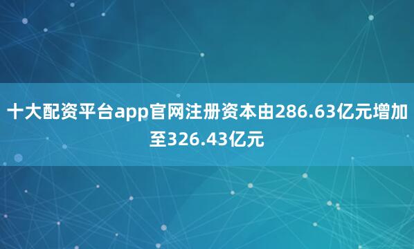 十大配资平台app官网注册资本由286.63亿元增加至326.43亿元