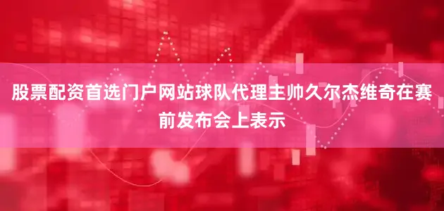 股票配资首选门户网站球队代理主帅久尔杰维奇在赛前发布会上表示